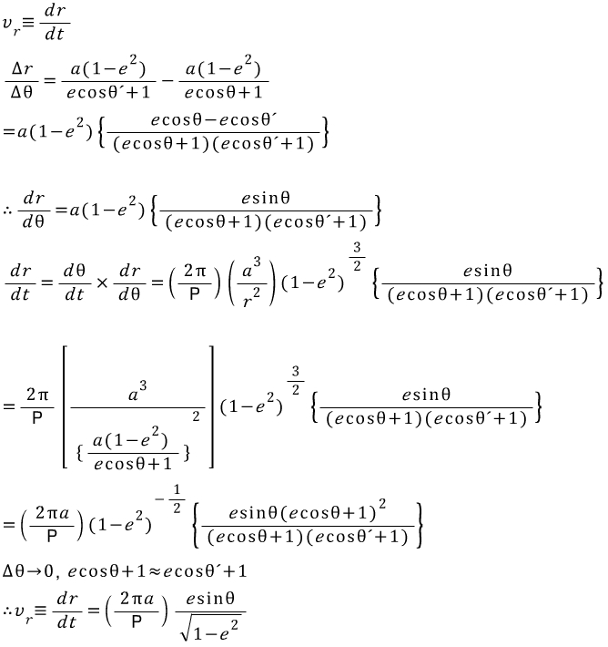 %5Ccombi%20_%7B%20r%20%7D%7B%20v%20%7D%5Cequiv%20%5Cfrac%20%7B%20dr%20%7D%7B%20dt%20%7D%5C%5C%20%5Cfrac%20%7B%20%5CDelta%20r%20%7D%7B%20%5CDelta%20%5Ctheta%20%20%7D%3D%5Cfrac%20%7B%20a(1-%5Ccombi%20%5E%7B%202%20%7D%7B%20e%20%7D)%20%7D%7B%20ecos%5Ctheta%20'%2B1%20%7D-%5Cfrac%20%7B%20a(1-%5Ccombi%20%5E%7B%202%20%7D%7B%20e%20%7D)%20%7D%7B%20ecos%5Ctheta%20%2B1%20%7D%5C%5C%20%3Da(1-%5Ccombi%20%5E%7B%202%20%7D%7B%20e%20%7D)%5Cleft%5C%7B%20%5Cfrac%20%7B%20ecos%5Ctheta%20-ecos%5Ctheta%20'%20%7D%7B%20(ecos%5Ctheta%20%2B1)(ecos%5Ctheta%20'%2B1)%20%7D%20%5Cright%5C%7D%20%5C%5C%20%5C%5C%20%5Ctherefore%20%5Cfrac%20%7B%20dr%20%7D%7B%20d%5Ctheta%20%20%7D%3Da(1-%5Ccombi%20%5E%7B%202%20%7D%7B%20e%20%7D)%5Cleft%5C%7B%20%5Cfrac%20%7B%20esin%5Ctheta%20%20%7D%7B%20(ecos%5Ctheta%20%2B1)(ecos%5Ctheta%20'%2B1)%20%7D%20%5Cright%5C%7D%20%5C%5C%20%5Cfrac%20%7B%20dr%20%7D%7B%20dt%20%7D%3D%5Cfrac%20%7B%20d%5Ctheta%20%20%7D%7B%20dt%20%7D%5Ctimes%20%5Cfrac%20%7B%20dr%20%7D%7B%20d%5Ctheta%20%5C%5C%20%20%7D%3D%5Cleft(%20%5Cfrac%20%7B%202%5Cpi%20%20%7D%7B%20P%20%7D%20%5Cright)%20%5Cleft(%20%5Cfrac%20%7B%20%5Ccombi%20%5E%7B%203%20%7D%7B%20a%20%7D%20%7D%7B%20%5Ccombi%20%5E%7B%202%20%7D%7B%20r%20%7D%20%7D%20%5Cright)%20%5Ccombi%20%5E%7B%20%5Cfrac%20%7B%203%20%7D%7B%202%20%7D%20%7D%7B%20(1-%5Ccombi%20%5E%7B%202%20%7D%7B%20e%20%7D)%20%7D%5Cleft%5C%7B%20%5Cfrac%20%7B%20esin%5Ctheta%20%20%7D%7B%20(ecos%5Ctheta%20%2B1)(ecos%5Ctheta%20'%2B1)%20%7D%20%5Cright%5C%7D%20%5C%5C%20%3D%5Cfrac%20%7B%202%5Cpi%20%20%7D%7B%20P%20%7D%5Cleft%5B%20%5Cfrac%20%7B%20%5Ccombi%20%5E%7B%203%20%7D%7B%20a%20%7D%20%7D%7B%20%5Ccombi%20%5E%7B%202%20%7D%7B%20%5C%7B%5Cfrac%20%7B%20a(1-%5Ccombi%20%5E%7B%20%5Cquad%20%20%7D%7B%20%5Ccombi%20%5E%7B%202%20%7D%7B%20e%20%7D)%20%7D%20%7D%7B%20ecos%5Ctheta%20%2B1%20%7D%5C%7D%20%7D%20%7D%20%5Cright%5D%20%5Ccombi%20%5E%7B%20%5Cfrac%20%7B%203%20%7D%7B%202%20%7D%20%7D%7B%20(1-%5Ccombi%20%5E%7B%202%20%7D%7B%20e%20%7D)%20%7D%5Cleft%5C%7B%20%5Cfrac%20%7B%20esin%5Ctheta%20%20%7D%7B%20(ecos%5Ctheta%20%2B1)(ecos%5Ctheta%20'%2B1)%20%7D%20%5Cright%5C%7D%20%5C%5C%20%3D%5Cleft(%20%5Cfrac%20%7B%202%5Cpi%20a%20%7D%7B%20P%20%7D%20%5Cright)%20%5Ccombi%20%5E%7B%20-%5Cfrac%20%7B%201%20%7D%7B%202%20%7D%20%7D%7B%20(1-%5Ccombi%20%5E%7B%202%20%7D%7B%20e%20%7D)%20%7D%5Cleft%5C%7B%20%5Cfrac%20%7B%20esin%5Ctheta%20%5Ccombi%20%5E%7B%202%20%7D%7B%20(ecos%5Ctheta%20%2B1)%20%7D%20%7D%7B%20(ecos%5Ctheta%20%2B1)(ecos%5Ctheta%20'%2B1)%20%7D%20%5Cright%5C%7D%20%5C%5C%20%5CDelta%20%5Ctheta%20%5Cto%200%2C%5Cquad%20ecos%5Ctheta%20%2B1%5Capprox%20ecos%5Ctheta%20'%2B1%5C%5C%20%5Ctherefore%20%5Ccombi%20_%7B%20r%20%7D%5E%7B%20%5Cquad%20%20%7D%7B%20v%20%7D%5Cequiv%20%5Cfrac%20%7B%20dr%20%7D%7B%20dt%20%7D%3D%5Cleft(%20%5Cfrac%20%7B%202%5Cpi%20a%20%7D%7B%20P%20%7D%20%5Cright)%20%5Cfrac%20%7B%20esin%5Ctheta%20%20%7D%7B%20%5Csqrt%20%7B%201-%5Ccombi%20%5E%7B%202%20%7D%7B%20e%20%7D%20%7D%20%7D%20