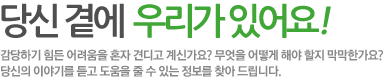 당신 곁에 우리가 있어요! 감당하기 힘든 어려움을 혼자 견디고 계신가요? 무엇을 어떻게 해야 할지 막막한 상태인가요? 당신의 이야기를 듣고 도움을 줄 수 있는 정보를 찾아 드립니다.