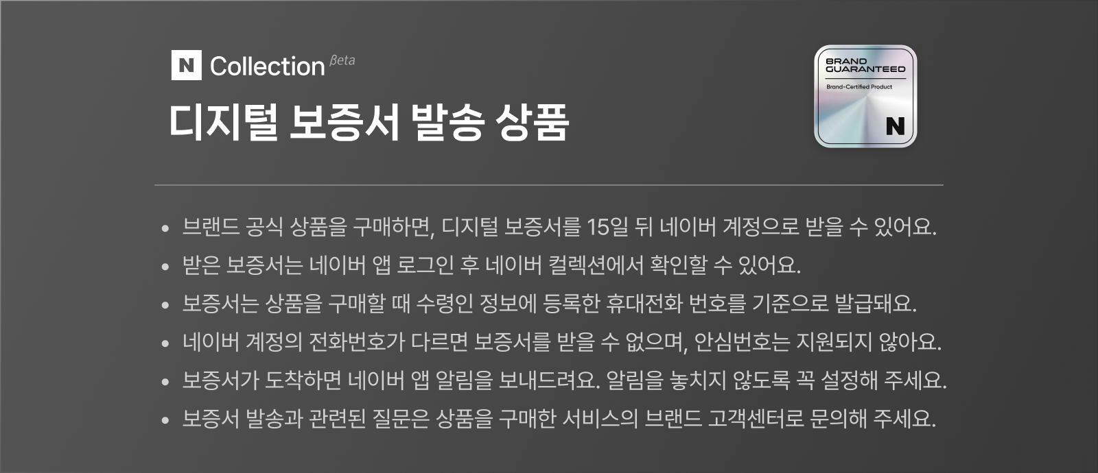 네이버 컬렉션 베타 디지털 보증서 발송 상품 그랜드 개런티드 브랜드 설티파이드 프로덕트 브랜드 공식 상품을 구매하면, 디지털 보증서를 15일 뒤 네이버 계정으로 받을 수 있어요. 받은 보증서는 네이버 앱 로그인 후 네이버 컬렉션에서 확인할 수 있어요. 보증서는 상품을 구매할 때 수령인 정보에 등록한 휴대전화 번호를 기준으로 발급돼요. 네이버 계정의 전화번호가 다르면 보증서를 받을 수 없으며, 안심번호는 지원되지 않아요. 보증서가 도착하면 네이버 앱 알림을 보내드려요. 알림을 놓치지 않도록 꼭 설정해 주세요. 보증서 발송과 관련된 질문은 상품을 구매한 서비스의 브랜드 고객센터로 문의해 주세요.